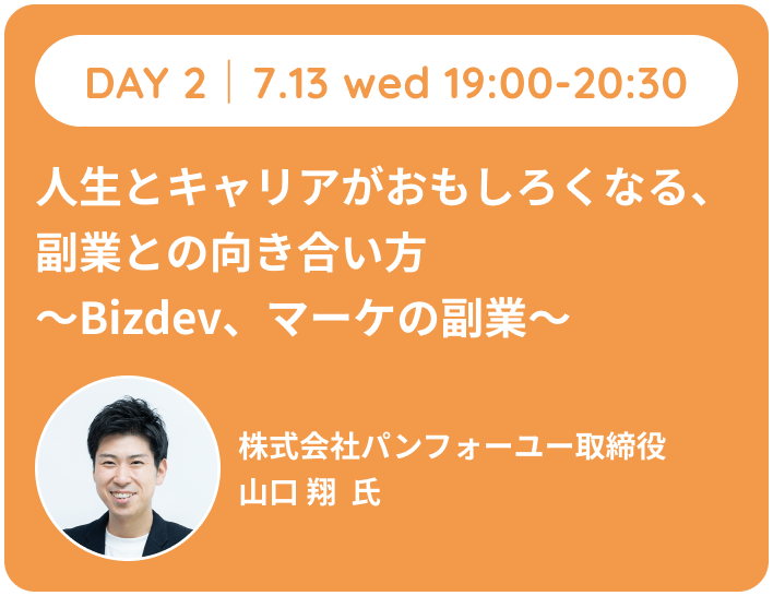 DAY 2 7.13 wed 19:00-20:30 人生とキャリアがおもしろくなる、副業との向き合い方~Bizdev、マーケの副業~株式会社パンフォーユー取締役 山口 翔氏